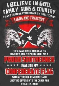 I believe in God, family, guns and country. I've been beaten down by politicians, liars & traitors. They have tried to erase my history and my pride, but I am a proud southerner. I salute my Confederate Flag with affection, reference, and undying devotio